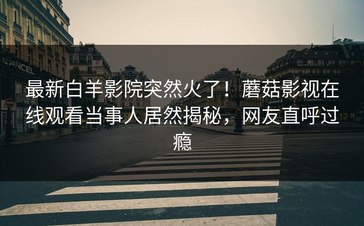 最新白羊影院突然火了！蘑菇影视在线观看当事人居然揭秘，网友直呼过瘾