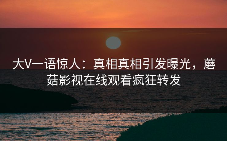 大V一语惊人:真相真相引发曝光,蘑菇影视在线观看疯狂转发