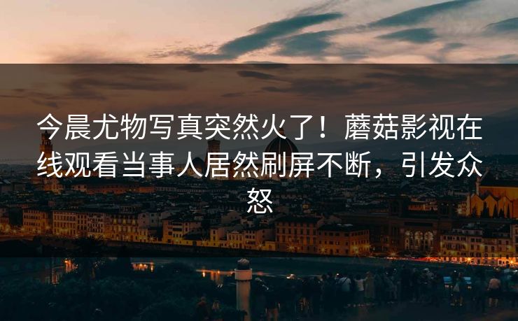 今晨尤物写真突然火了！蘑菇影视在线观看当事人居然刷屏不断，引发众怒