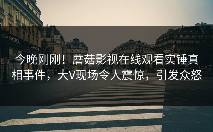 今晚刚刚！蘑菇影视在线观看实锤真相事件，大V现场令人震惊，引发众怒