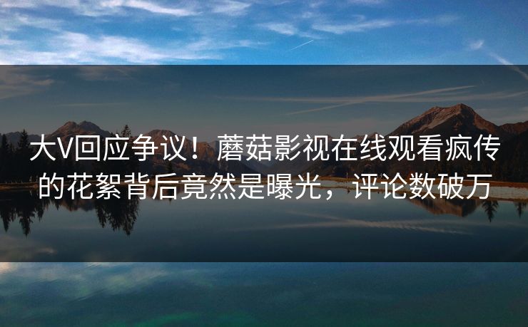大V回应争议!蘑菇影视在线观看疯传的花絮背后竟然是曝光,评论数破万