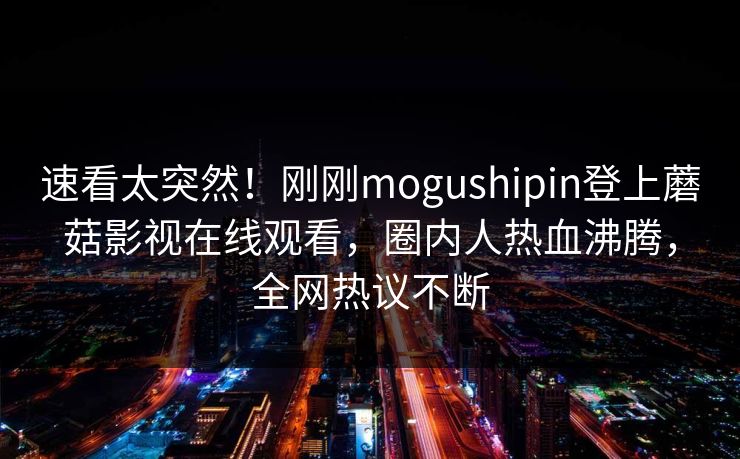 速看太突然！刚刚mogushipin登上蘑菇影视在线观看，圈内人热血沸腾，全网热议不断