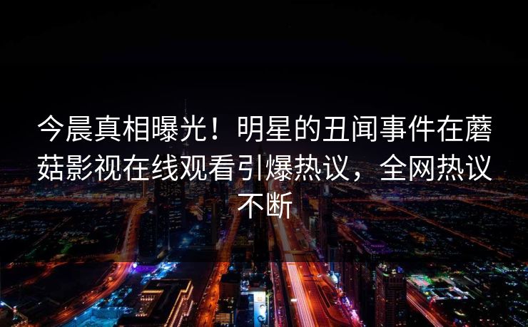 今晨真相曝光!明星的丑闻事件在蘑菇影视在线观看引爆热议,全网热议不断