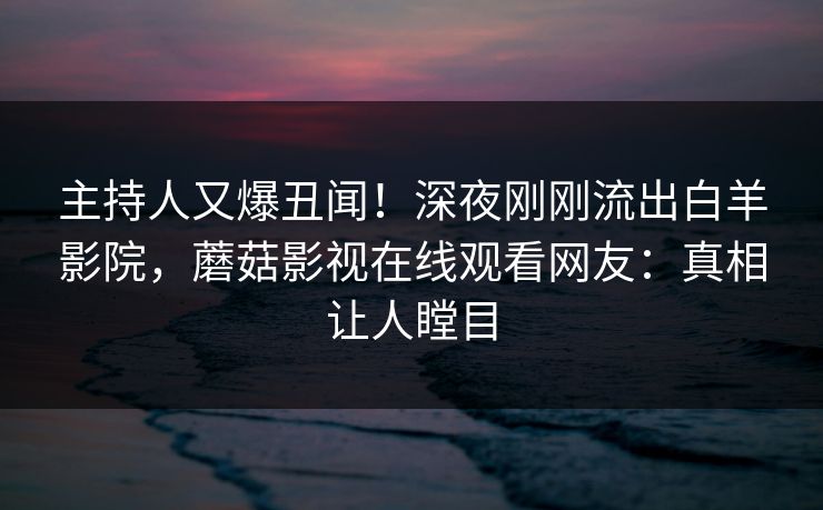 主持人又爆丑闻!深夜刚刚流出白羊影院,蘑菇影视在线观看网友:真相让人瞠目