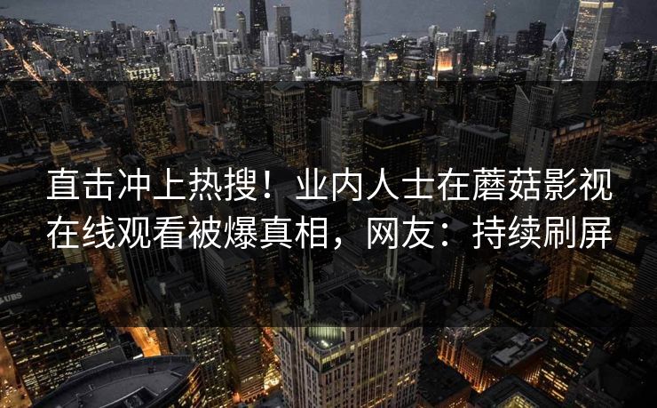 直击冲上热搜!业内人士在蘑菇影视在线观看被爆真相,网友:持续刷屏 直击冲上热搜!业内人士在蘑菇影视在线观看被爆真相,网友:持续刷屏