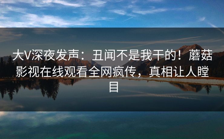 大V深夜发声:丑闻不是我干的!蘑菇影视在线观看全网疯传,真相让人瞠目 大V深夜发声:丑闻不是我干的!蘑菇影视在线观看全网疯传,真相让人瞠目