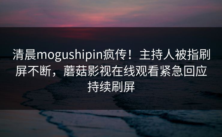 清晨mogushipin疯传！主持人被指刷屏不断，蘑菇影视在线观看紧急回应持续刷屏