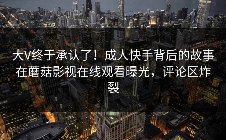大V终于承认了!成人快手背后的故事在蘑菇影视在线观看曝光,评论区炸裂