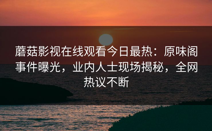 蘑菇影视在线观看今日最热：原味阁事件曝光，业内人士现场揭秘，全网热议不断