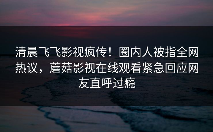 清晨飞飞影视疯传!圈内人被指全网热议,蘑菇影视在线观看紧急回应网友直呼过瘾