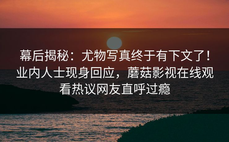 幕后揭秘:尤物写真终于有下文了!业内人士现身回应,蘑菇影视在线观看热议网友直呼过瘾 幕后揭秘:尤物写真终于有下文了!业内人士现身回应,蘑菇影视在线观看热议网友直呼过瘾