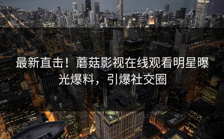 最新直击！蘑菇影视在线观看明星曝光爆料，引爆社交圈
