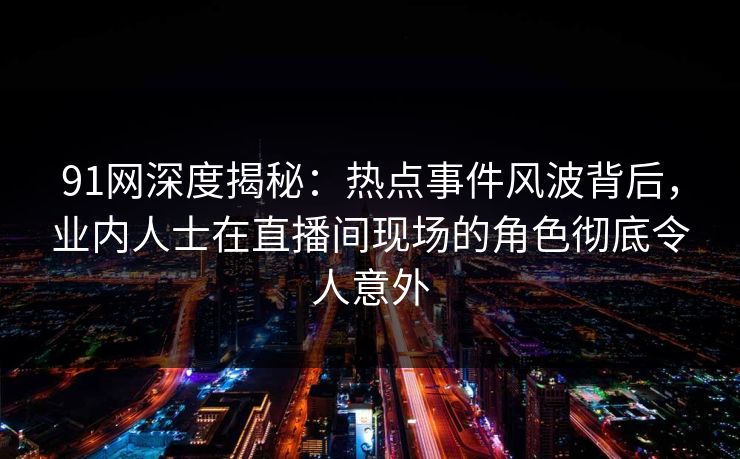 91网深度揭秘：热点事件风波背后，业内人士在直播间现场的角色彻底令人意外