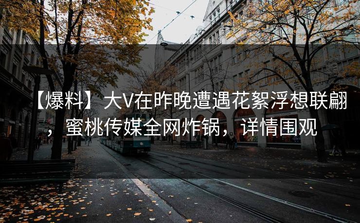 【爆料】大V在昨晚遭遇花絮浮想联翩,蜜桃传媒全网炸锅,详情围观 【爆料】大V在昨晚遭遇花絮浮想联翩,蜜桃传媒全网炸锅,详情围观