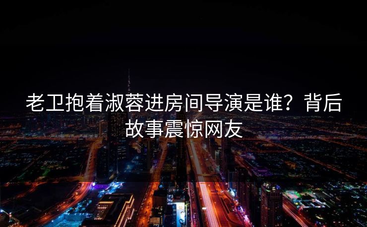 老卫抱着淑蓉进房间导演是谁？背后故事震惊网友