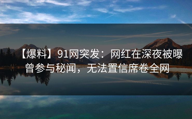 【爆料】91网突发：网红在深夜被曝曾参与秘闻，无法置信席卷全网