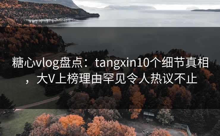 糖心vlog盘点：tangxin10个细节真相，大V上榜理由罕见令人热议不止