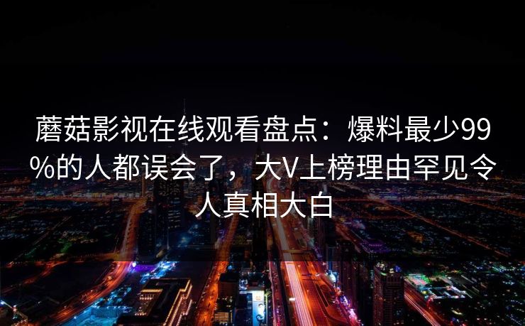 蘑菇影视在线观看盘点:爆料最少99%的人都误会了,大V上榜理由罕见令人真相大白