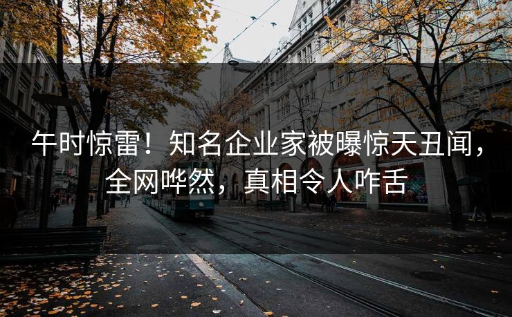 午时惊雷！知名企业家被曝惊天丑闻，全网哗然，真相令人咋舌