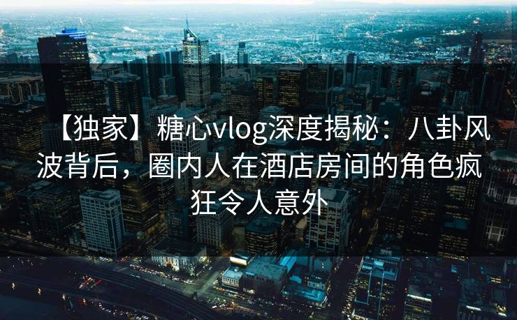 【独家】糖心vlog深度揭秘:八卦风波背后,圈内人在酒店房间的角色疯狂令人意外