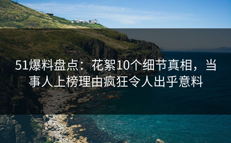 51爆料盘点：花絮10个细节真相，当事人上榜理由疯狂令人出乎意料