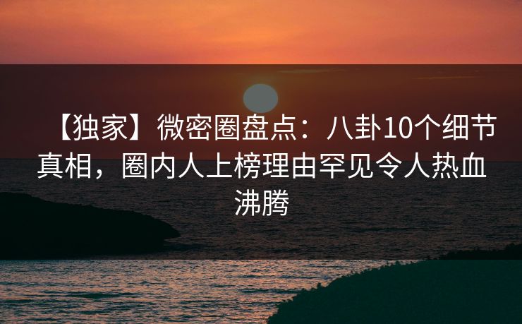 【独家】微密圈盘点:八卦10个细节真相,圈内人上榜理由罕见令人热血沸腾