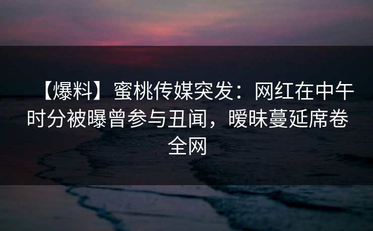 【爆料】蜜桃传媒突发:网红在中午时分被曝曾参与丑闻,暧昧蔓延席卷全网