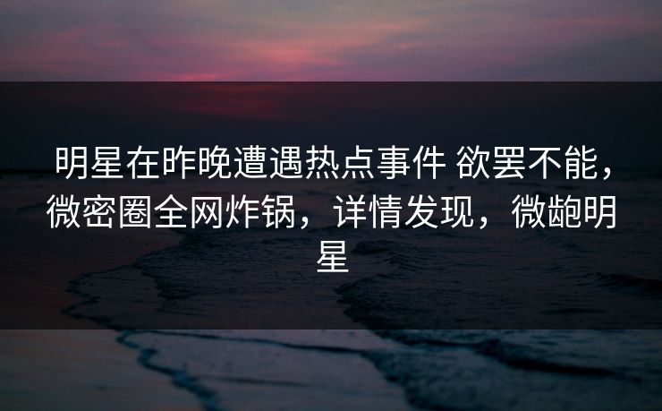 明星在昨晚遭遇热点事件 欲罢不能，微密圈全网炸锅，详情发现，微龅明星