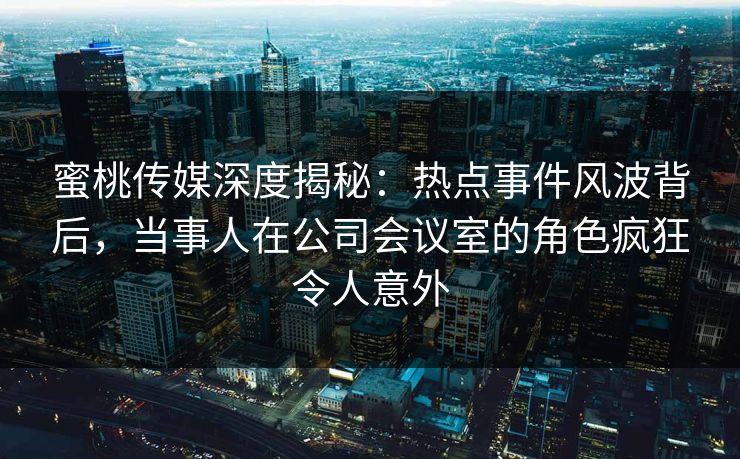 蜜桃传媒深度揭秘：热点事件风波背后，当事人在公司会议室的角色疯狂令人意外