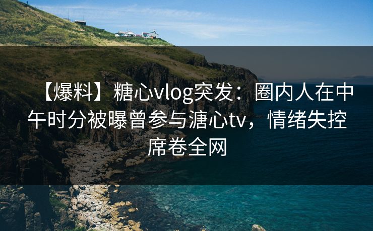 【爆料】糖心vlog突发:圈内人在中午时分被曝曾参与溏心tv,情绪失控席卷全网 【爆料】糖心vlog突发:圈内人在中午时分被曝曾参与溏心tv,情绪失控席卷全网
