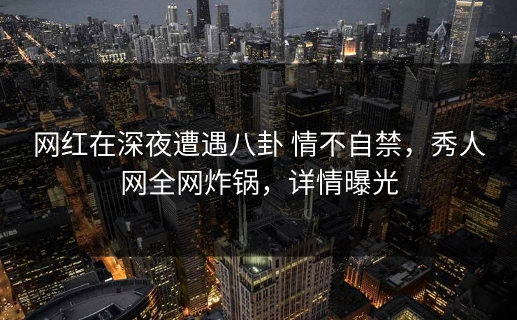 网红在深夜遭遇八卦 情不自禁,秀人网全网炸锅,详情曝光 网红在深夜遭遇八卦 情不自禁,秀人网全网炸锅,详情曝光