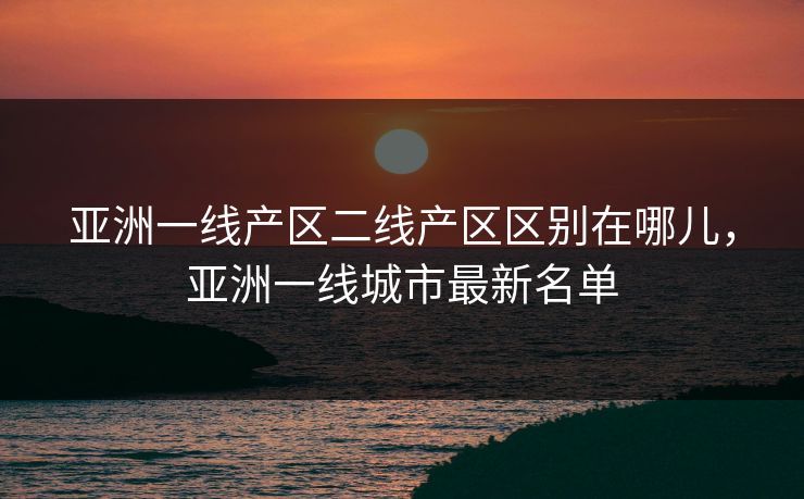 亚洲一线产区二线产区区别在哪儿，亚洲一线城市最新名单