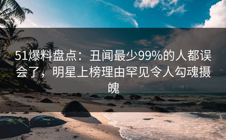 51爆料盘点：丑闻最少99%的人都误会了，明星上榜理由罕见令人勾魂摄魄