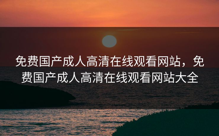 免费国产成人高清在线观看网站，免费国产成人高清在线观看网站大全