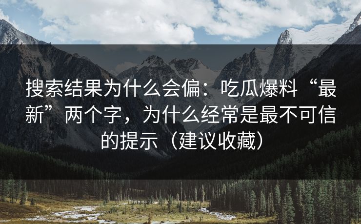 搜索结果为什么会偏：吃瓜爆料“最新”两个字，为什么经常是最不可信的提示（建议收藏）