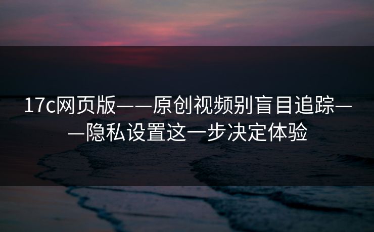 17c网页版——原创视频别盲目追踪——隐私设置这一步决定体验