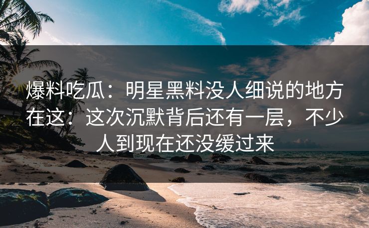 爆料吃瓜:明星黑料没人细说的地方在这:这次沉默背后还有一层,不少人到现在还没缓过来
