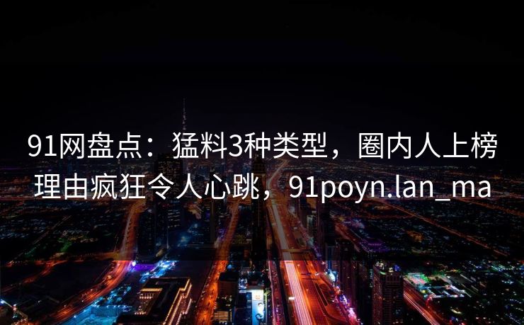 91网盘点:猛料3种类型,圈内人上榜理由疯狂令人心跳,91poyn.lan_ma 91网盘点:猛料3种类型,圈内人上榜理由疯狂令人心跳,91poyn.lan_ma