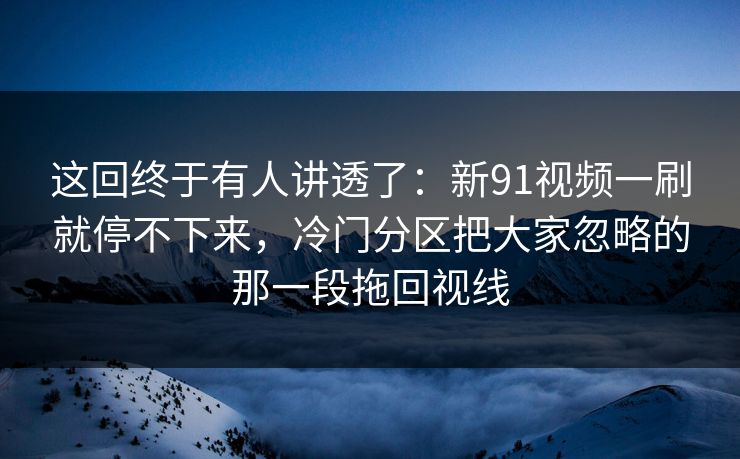 这回终于有人讲透了：新91视频一刷就停不下来，冷门分区把大家忽略的那一段拖回视线